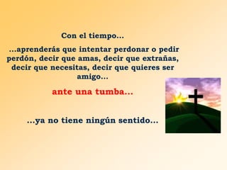 Con el tiempo...
...aprenderás que intentar perdonar o pedir
perdón, decir que amas, decir que extrañas,
decir que necesitas, decir que quieres ser
amigo...

ante una tumba...
...ya no tiene ningún sentido...

 