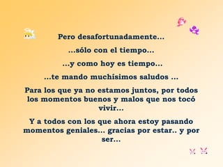Pero desafortunadamente...
...sólo con el tiempo...
...y como hoy es tiempo...
…te mando muchísimos saludos ...
Para los que ya no estamos juntos, por todos
los momentos buenos y malos que nos tocó
vivir...

Y a todos con los que ahora estoy pasando
momentos geniales... gracias por estar.. y por
ser...

 