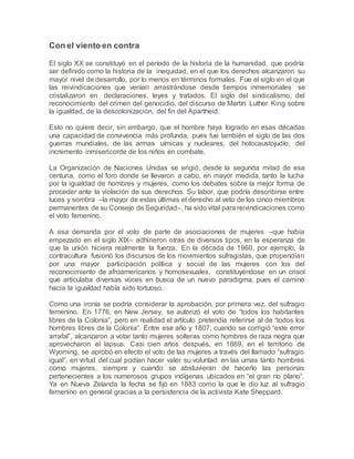 Con el viento en contra
El siglo XX se constituyó en el período de la historia de la humanidad, que podría
ser definido como la historia de la inequidad, en el que los derechos alcanzaron su
mayor nivel de desarrollo, por lo menos en términos formales. Fue el siglo en el que
las reivindicaciones que venían arrastrándose desde tiempos inmemoriales se
cristalizaron en declaraciones, leyes y tratados. El siglo del sindicalismo, del
reconocimiento del crimen del genocidio, del discurso de Martín Luther King sobre
la igualdad, de la descolonización, del fin del Apartheid.
Esto no quiere decir, sin embargo, que el hombre haya logrado en esas décadas
una capacidad de convivencia más profunda, pues fue también el siglo de las dos
guerras mundiales, de las armas uímicas y nucleares, del holocaustojudío, del
incremento inmisericorde de los niños en combate.
La Organización de Naciones Unidas se erigió, desde la segunda mitad de esa
centuria, como el foro donde se llevaron a cabo, en mayor medida, tanto la lucha
por la igualdad de hombres y mujeres, como los debates sobre la mejor forma de
proceder ante la violación de sus derechos. Su labor, que podría describirse entre
luces y sombra –la mayor de estas últimas el derecho al veto de los cinco miembros
permanentes de su Consejo de Seguridad–, ha sido vital para reivindicaciones como
el voto femenino.
A esa demanda por el voto de parte de asociaciones de mujeres –que había
empezado en el siglo XIX– adhirieron otras de diversos tipos, en la esperanza de
que la unión hiciera realmente la fuerza. En la década de 1960, por ejemplo, la
contracultura fusionó los discursos de los movimientos sufragistas, que propendían
por una mayor participación política y social de las mujeres con los del
reconocimiento de afroamericanos y homosexuales, constituyéndose en un crisol
que articulaba diversas voces en busca de un nuevo paradigma, pues el camino
hacia la igualdad había sido tortuoso.
Como una ironía se podría considerar la aprobación, por primera vez, del sufragio
femenino. En 1776, en New Jersey, se autorizó el voto de “todos los habitantes
libres de la Colonia”, pero en realidad el artículo pretendía referirse al de “todos los
hombres libres de la Colonia”. Entre ese año y 1807, cuando se corrigió “este error
arrafal”, alcanzaron a votar tanto mujeres solteras como hombres de raza negra que
aprovecharon el lapsus. Casi cien años después, en 1869, en el territorio de
Wyoming, se aprobó en efecto el voto de las mujeres a través del llamado “sufragio
igual”, en virtud del cual podían hacer valer su voluntad en las urnas tanto hombres
como mujeres, siempre y cuando se abstuvieran de hacerlo las personas
pertenecientes a los numerosos grupos indígenas ubicados en “el gran río plano”.
Ya en Nueva Zelanda la fecha se fijó en 1883 como la que le dio luz al sufragio
femenino en general gracias a la persistencia de la activista Kate Sheppard.
 