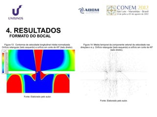 4. RESULTADOS
        FORMATO DO BOCAL

  Figura 13: Contornos de velocidade longitudinal média normalizada.                Figura 14: Média temporal da componente vetorial da velocidade nas
Orifício retangular (lado esquerdo) e orifício em corte de 45º (lado direito).   direções x e y. Orifício retangular (lado esquerdo) e orifício em corte de 45º
                                                                                                                  (lado direito).




                        Fonte: Elaborado pelo autor.
                                                                                                      Fonte: Elaborado pelo autor.
 
