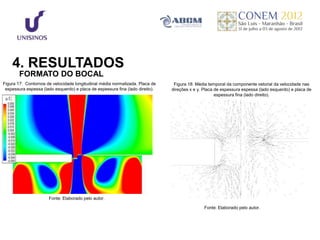 4. RESULTADOS
        FORMATO DO BOCAL
Figura 17: Contornos de velocidade longitudinal média normalizada. Placa de     Figura 18: Média temporal da componente vetorial da velocidade nas
 espessura espessa (lado esquerdo) e placa de espessura fina (lado direito).   direções x e y. Placa de espessura espessa (lado esquerdo) e placa de
                                                                                                     espessura fina (lado direito).




                      Fonte: Elaborado pelo autor.

                                                                                               Fonte: Elaborado pelo autor.
 