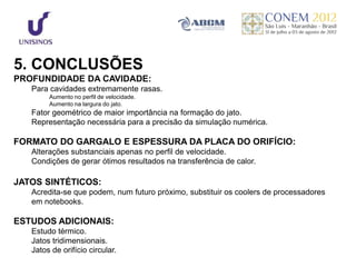 5. CONCLUSÕES
PROFUNDIDADE DA CAVIDADE:
   Para cavidades extremamente rasas.
        Aumento no perfil de velocidade.
        Aumento na largura do jato.
   Fator geométrico de maior importância na formação do jato.
   Representação necessária para a precisão da simulação numérica.

FORMATO DO GARGALO E ESPESSURA DA PLACA DO ORIFÍCIO:
   Alterações substanciais apenas no perfil de velocidade.
   Condições de gerar ótimos resultados na transferência de calor.

JATOS SINTÉTICOS:
   Acredita-se que podem, num futuro próximo, substituir os coolers de processadores
   em notebooks.

ESTUDOS ADICIONAIS:
   Estudo térmico.
   Jatos tridimensionais.
   Jatos de orifício circular.
 