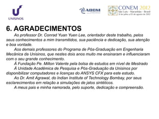 6. AGRADECIMENTOS
    Ao professor Dr. Conrad Yuan Yuen Lee, orientador deste trabalho, pelos
seus conhecimentos a mim transmitidos, sua paciência e dedicação, sua atenção
e boa vontade.
    Aos demais professores do Programa de Pós-Graduação em Engenharia
Mecânica da Unisinos, que nestes dois anos muito me ensinaram e influenciaram
com o seu grande conhecimento.
    À Fundação Pe. Milton Valente pela bolsa de estudos em nível de Mestrado
    À Unidade Acadêmica de Pesquisa e Pós-Graduação da Unisinos por
disponibilizar computadores e licenças do ANSYS CFX para este estudo.
    Ao Dr. Amit Agrawal, do Indian Institute of Technology Bombay, por seus
esclarecimentos em relação a simulações de jatos sintéticos.
    A meus pais e minha namorada, pelo suporte, dedicação e compreensão.
 