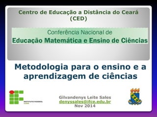 Centro de Educação a Distância do Ceará 
(CED) 
Metodologia para o ensino e a 
aprendizagem de ciências 
Gilvandenys Leite Sales 
denyssales@ifce.edu.br 
Nov 2014 
 