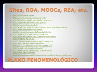 Sites, ROA, MOOCs, REA, etc. 
 http://interred.ifce.edu.br 
 http://www.merlot.org/merlot/index.htm 
 http://portaldoprofessor.mec.gov.br/index.html 
 http://objetoseducacionais2.mec.gov.br/ 
 http://www.proativa.vdl.ufc.br/ 
 http://www.cienciamao.if.usp.br/tudo/recursos.php?tipo=software 
 http://www.walter-fendt.de/ph14br/ 
 http://www.sc.ehu.es/sbweb/fisica/default.htm 
 http://www.scite.pro.br/emrede/index.php 
 http://www.educareinfo.com.br/ensmedio/fisica.htm 
 http://modellus.fct.unl.pt/ 
 http://mapasconceituais.cap.ufrgs.br/mapas.php 
 http://ead.cap.ufrgs.br/pagina/cmap/ 
 http://www.touchboards.com/pintar/01100.html 
 http://www2.mat.ufrgs.br/edumatec/ 
 http://www.fsc.ufsc.br/~ccf/parcerias/ntnujava/ 
 http://www.nahliksoft.com/ 
 http://phet.colorado.edu/simulations/sims.php?sim=Wave_Interference 
PLANO FENOMENOLÓGICO 
 