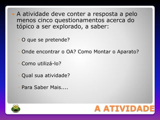  A atividade deve conter a resposta a pelo 
menos cinco questionamentos acerca do 
tópico a ser explorado, a saber: 
A ATIVIDADE 
◦ O que se pretende? 
◦ Onde encontrar o OA? Como Montar o Aparato? 
◦ Como utilizá-lo? 
◦ Qual sua atividade? 
◦ Para Saber Mais.... 
 