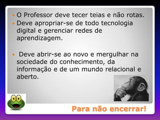  O Professor deve tecer teias e não rotas. 
 Deve apropriar-se de todo tecnologia 
digital e gerenciar redes de 
aprendizagem. 
 Deve abrir-se ao novo e mergulhar na 
sociedade do conhecimento, da 
informação e de um mundo relacional e 
aberto. 
Para não encerrar! 
 