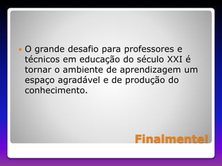  O grande desafio para professores e 
técnicos em educação do século XXI é 
tornar o ambiente de aprendizagem um 
espaço agradável e de produção do 
conhecimento. 
Finalmente! 
 