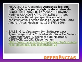 • MEDVIEDIEV, Alexander. Aspectos lógicos, 
psicológicos e pedagógicos do ensino de 
Física. In: GARNIER, Catherine; BEDNARZ, 
Nadine; ULANOVSKAYA, Irina..[et al]. Após 
Vygotsky e Piaget: perspectiva social e 
construtivista. Escolas russas e ocidental. Porto 
Alegre: Artes Médicas, p. 169-175, 1996. 
• SALES, G.L. Quantum: Um Software para 
Aprendizagem dos Conceitos da Física Moderna e 
Contemporânea. Dissertação de Mestrado, 
CEFET-CE, (2005). Disponível em 
http://www.uece.br/mpcomp/index.php/arquivos 
/doc_download/185-dissertacao-26 
REFERÊNCIAS 
 