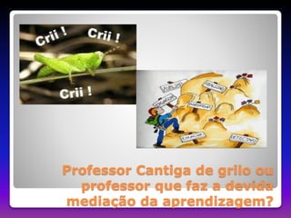 Professor Cantiga de grilo ou 
professor que faz a devida 
mediação da aprendizagem? 
 