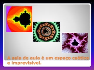 A sala de aula é um espaço caótico 
e imprevisível. 
 