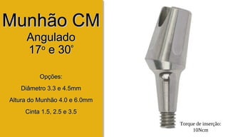 Munhão CMMunhão CM
AnguladoAngulado
1717oo
e 30e 30ºº
Opções:Opções:
Diâmetro 3.3 e 4.5mmDiâmetro 3.3 e 4.5mm
Altura do Munhão 4.0 e 6.0mmAltura do Munhão 4.0 e 6.0mm
Cinta 1.5, 2.5 e 3.5Cinta 1.5, 2.5 e 3.5
Torque de inserção:
10Ncm
 