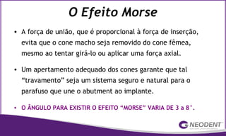 O Efeito Morse
• A força de união, que é proporcional à força de inserção,
evita que o cone macho seja removido do cone fêmea,
mesmo ao tentar girá-lo ou aplicar uma força axial.
• Um apertamento adequado dos cones garante que tal
“travamento” seja um sistema seguro e natural para o
parafuso que une o abutment ao implante.
• O ÂNGULO PARA EXISTIR O EFEITO “MORSE” VARIA DE 3 a 8°.
 