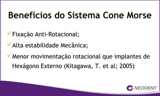 Benefícios do Sistema Cone Morse
Fixação Anti-Rotacional;
Alta estabilidade Mecânica;
Menor movimentação rotacional que implantes de
Hexágono Externo (Kitagawa, T. et al; 2005)
 