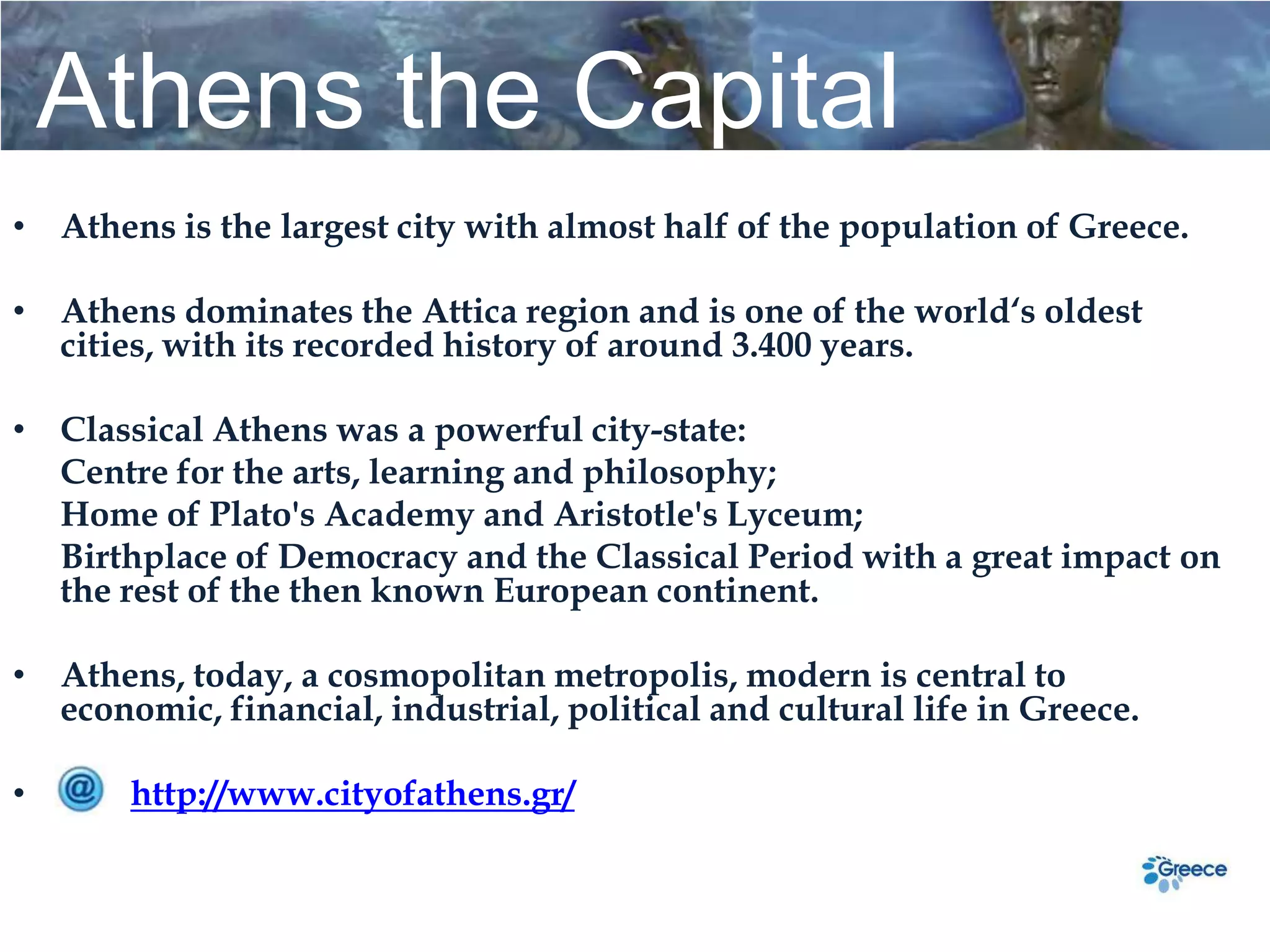 Athens the Capital
• Athens is the largest city with almost half of the population of Greece.

• Athens dominates the Attica region and is one of the world‘s oldest
  cities, with its recorded history of around 3.400 years.

• Classical Athens was a powerful city-state:
  Centre for the arts, learning and philosophy;
  Home of Plato's Academy and Aristotle's Lyceum;
  Birthplace of Democracy and the Classical Period with a great impact on
  the rest of the then known European continent.

• Athens, today, a cosmopolitan metropolis, modern is central to
  economic, financial, industrial, political and cultural life in Greece.

•      http://www.cityofathens.gr/
 