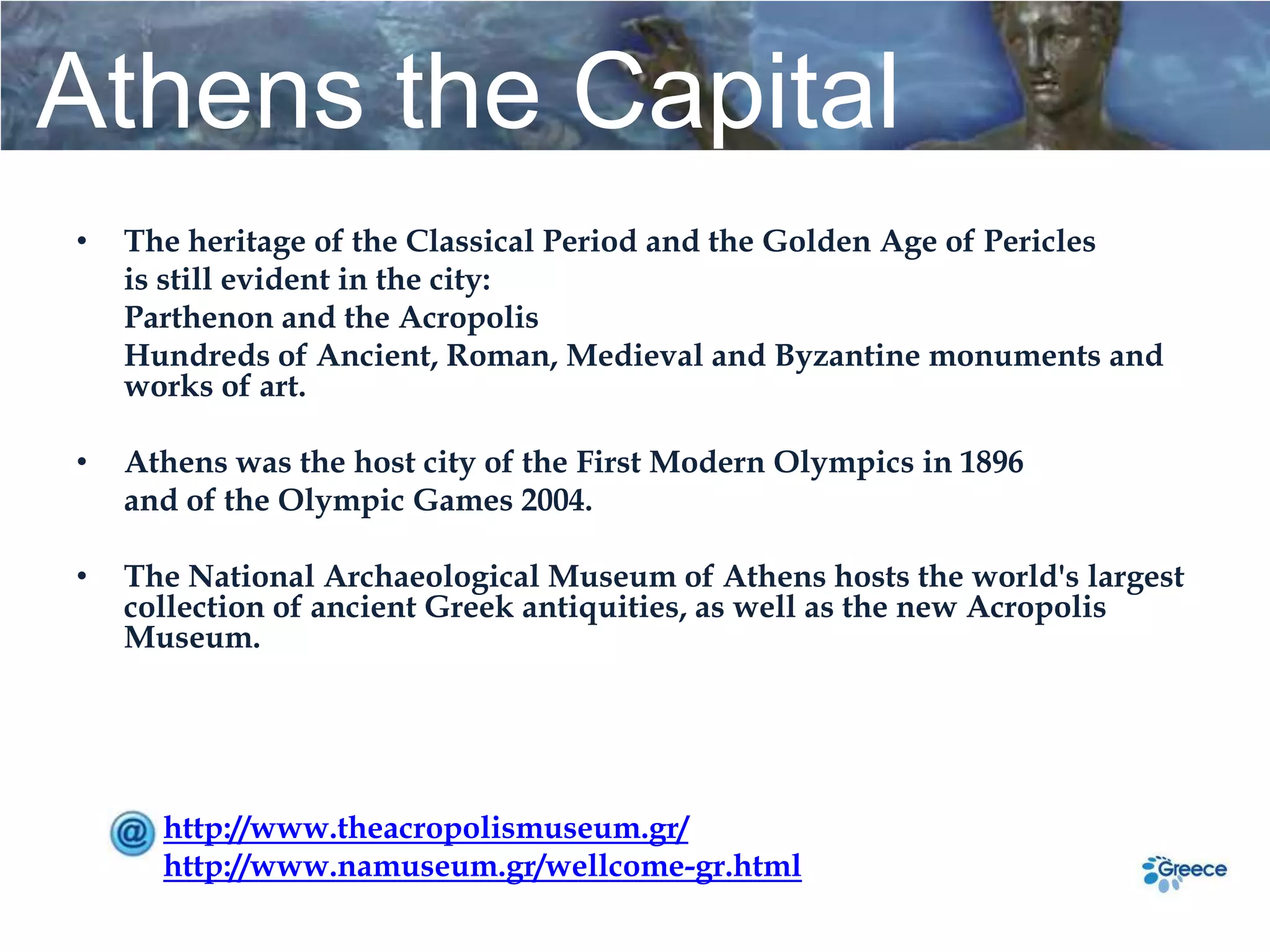 Athens the Capital
•   The heritage of the Classical Period and the Golden Age of Pericles
    is still evident in the city:
    Parthenon and the Acropolis
    Hundreds of Ancient, Roman, Medieval and Byzantine monuments and
    works of art.

•   Athens was the host city of the First Modern Olympics in 1896
    and of the Olympic Games 2004.

•   The National Archaeological Museum of Athens hosts the world's largest
    collection of ancient Greek antiquities, as well as the new Acropolis
    Museum.




      http://www.theacropolismuseum.gr/
      http://www.namuseum.gr/wellcome-gr.html
 