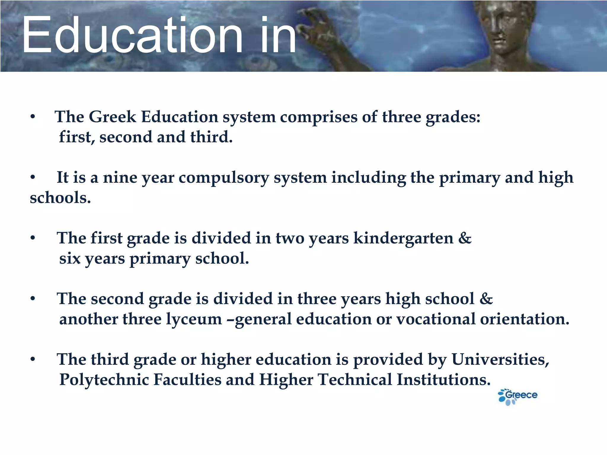 Education in
Greece
•   The Greek Education system comprises of three grades:
    first, second and third.

• It is a nine year compulsory system including the primary and high
schools.

•
                                      Education in
    The first grade is divided in two years kindergarten &
    six years primary school.

•
                                          Greece
    The second grade is divided in three years high school &
    another three lyceum –general education or vocational orientation.

•   The third grade or higher education is provided by Universities,
    Polytechnic Faculties and Higher Technical Institutions.
 