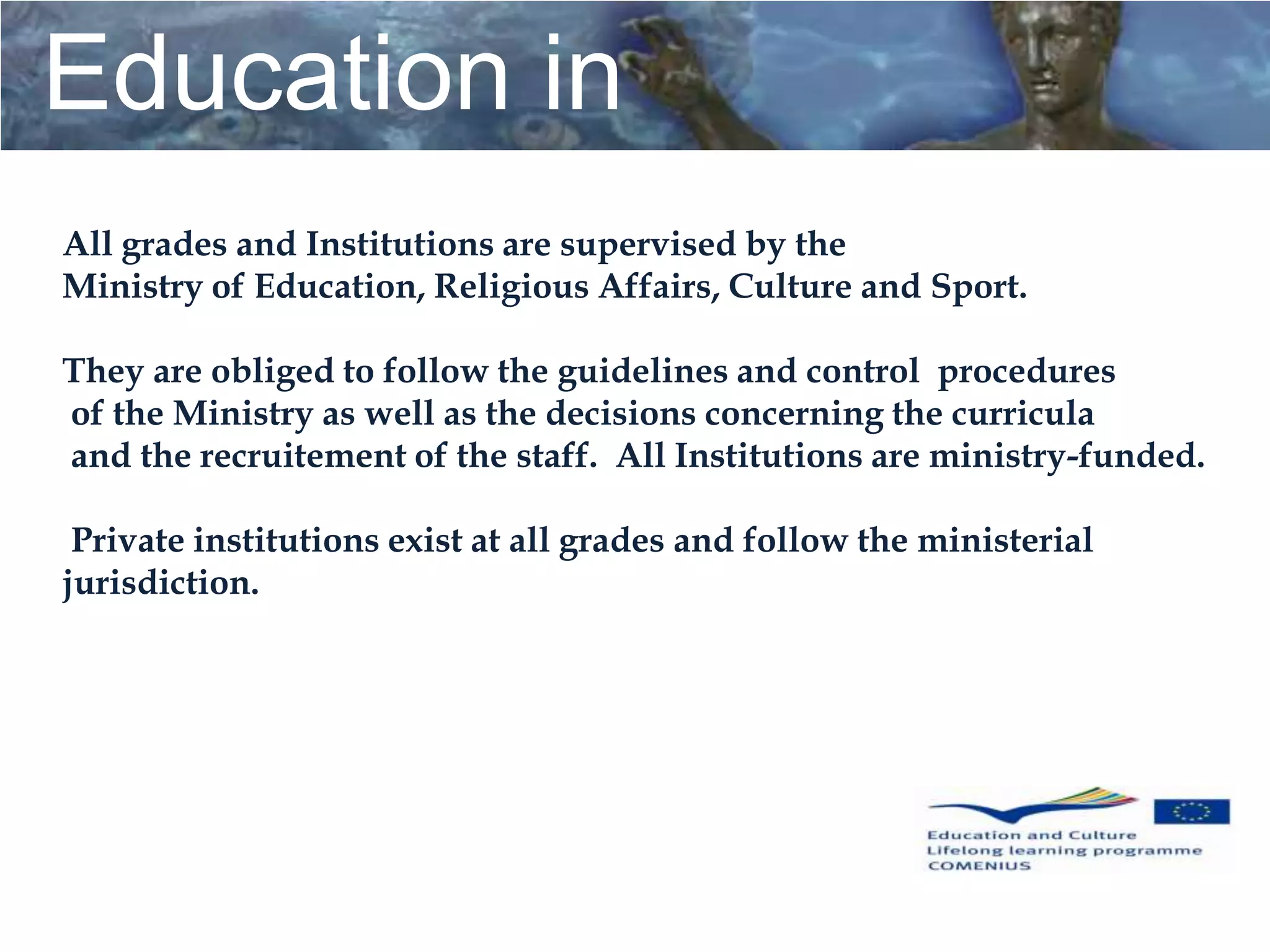 Education in
Greece
All grades and Institutions are supervised by the
Ministry of Education, Religious Affairs, Culture and Sport.

They are obliged to follow the guidelines and control procedures
of the Ministry as well as the decisions concerning the curricula
                                        Education in
and the recruitement of the staff. All Institutions are ministry-funded.

 Private institutions exist at all grades and follow the ministerial
jurisdiction.
                                            Greece
 