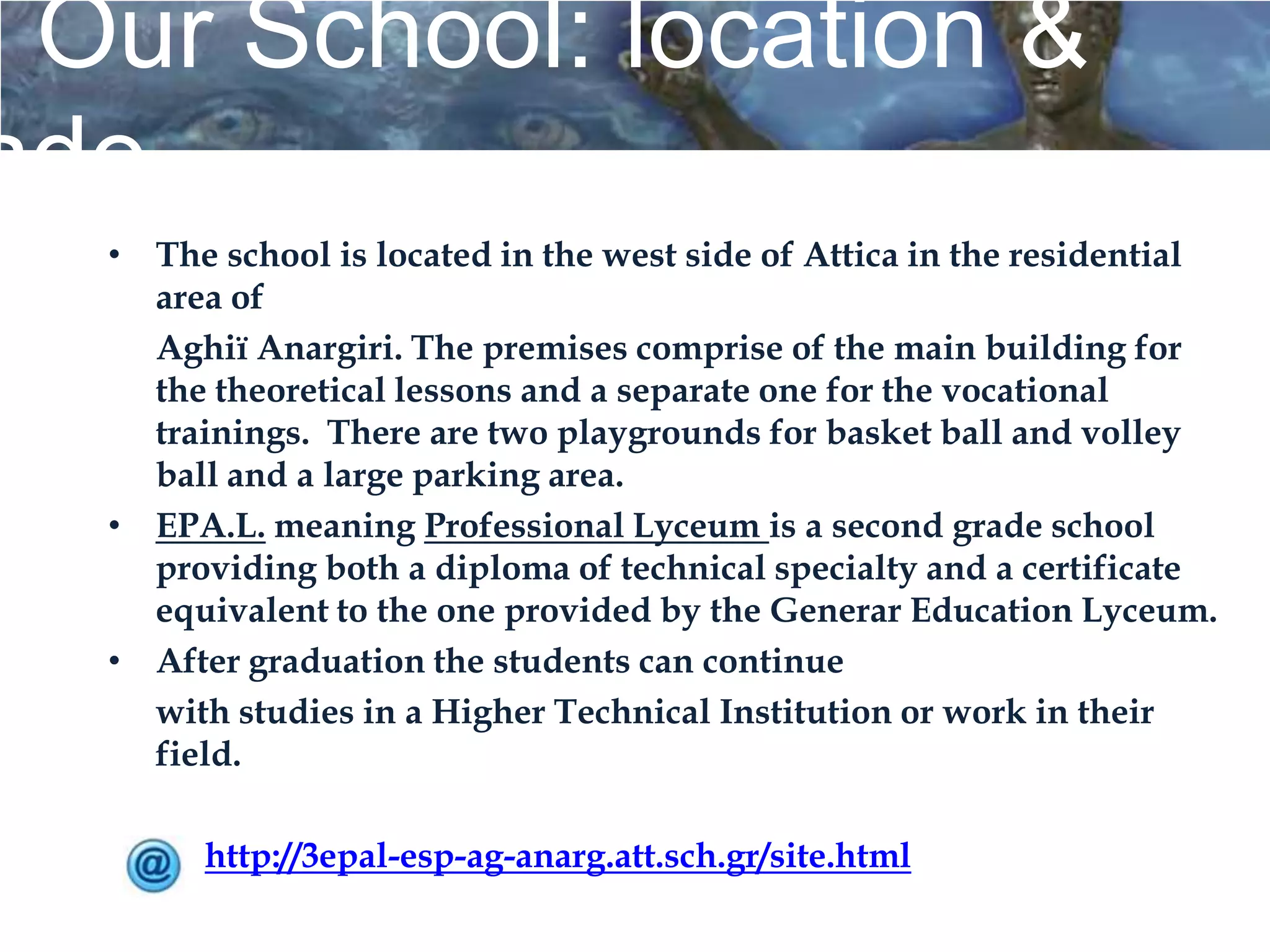 Our School: location &
ade
  • The school is located in the west side of Attica in the residential
    area of
    Aghiï Anargiri. The premises comprise of the main building for
    the theoretical lessons and a separate one for the vocational
    trainings. There are two playgrounds for basket ball and volley
    ball and a large parking area.
  • EPA.L. meaning Professional Lyceum is a second grade school
    providing both a diploma of technical specialty and a certificate
    equivalent to the one provided by the Generar Education Lyceum.
  • After graduation the students can continue
    with studies in a Higher Technical Institution or work in their
    field.

        http://3epal-esp-ag-anarg.att.sch.gr/site.html
 