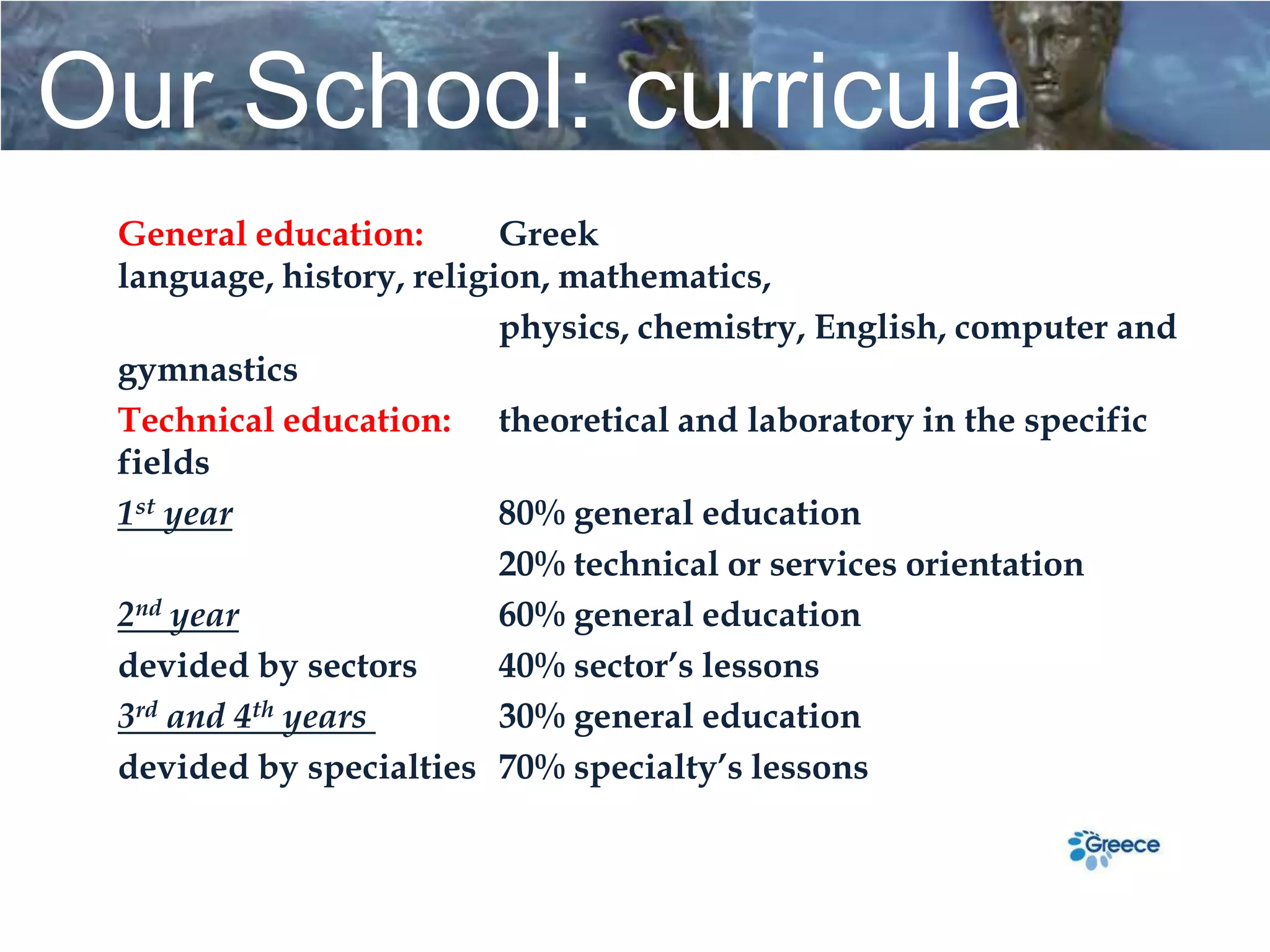Our School: curricula
 General education:       Greek
 language, history, religion, mathematics,
                          physics, chemistry, English, computer and
 gymnastics
 Technical education: theoretical and laboratory in the specific
 fields
 1st year                 80% general education
                          20% technical or services orientation
 2nd year                 60% general education
 devided by sectors       40% sector’s lessons
 3rd and 4th years        30% general education
 devided by specialties 70% specialty’s lessons
 