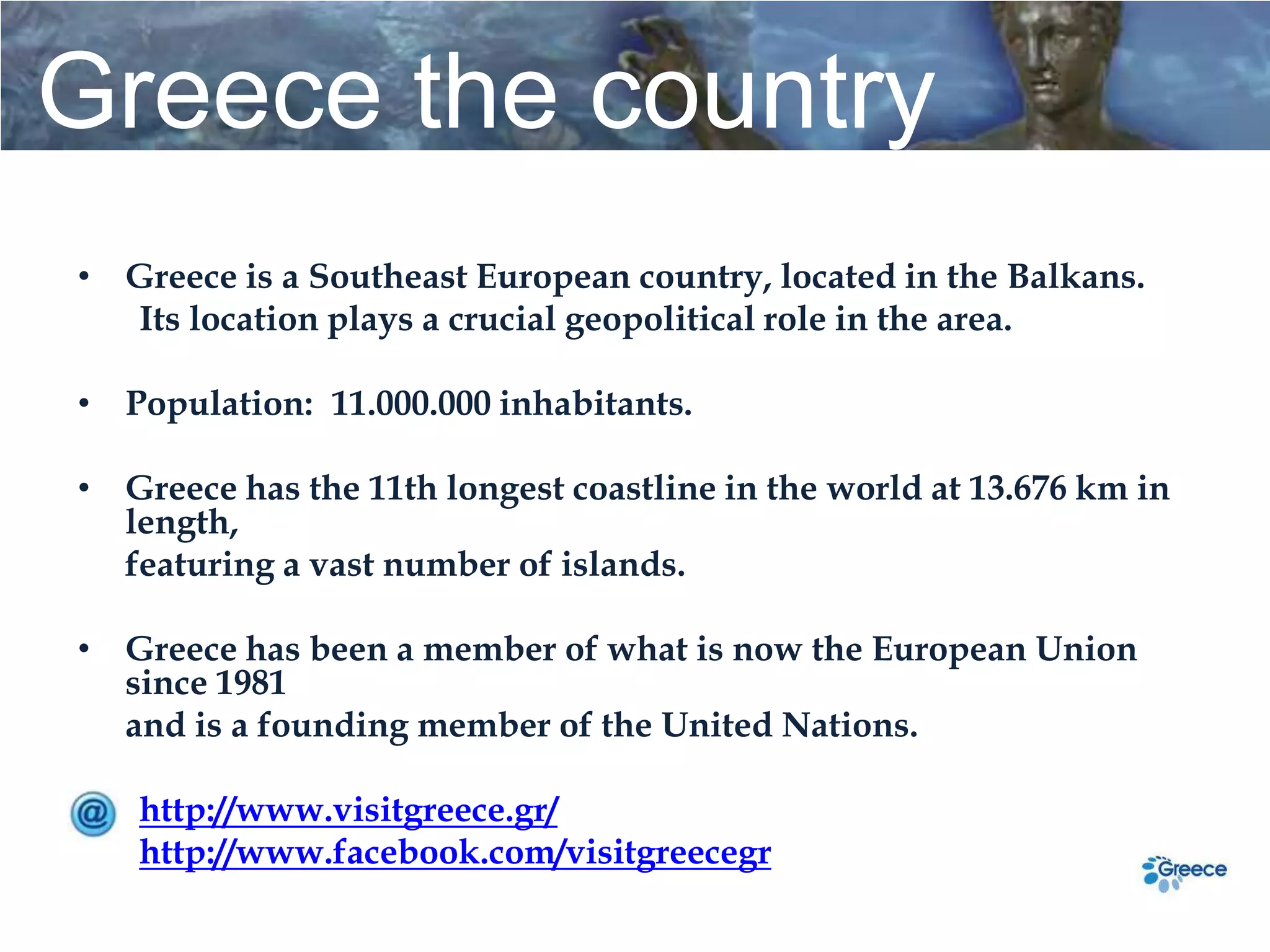 Greece the country
• Greece is a Southeast European country, located in the Balkans.
  Its location plays a crucial geopolitical role in the area.

• Population: 11.000.000 inhabitants.

• Greece has the 11th longest coastline in the world at 13.676 km in
  length,
  featuring a vast number of islands.

• Greece has been a member of what is now the European Union
  since 1981
  and is a founding member of the United Nations.

   http://www.visitgreece.gr/
   http://www.facebook.com/visitgreecegr
 