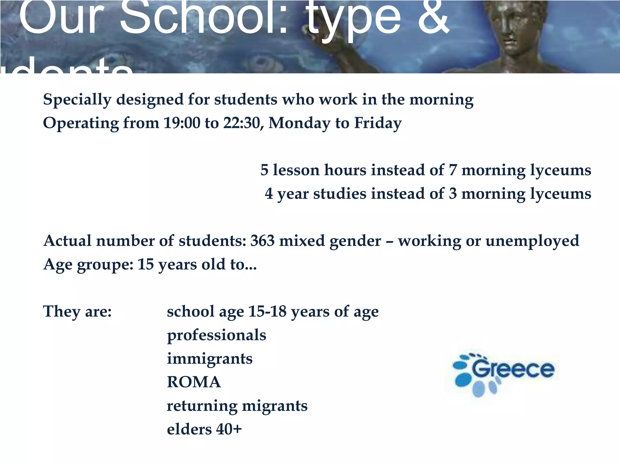 Our School: type &
udents
  Specially designed for students who work in the morning
  Operating from 19:00 to 22:30, Monday to Friday

                             5 lesson hours instead of 7 morning lyceums
                              4 year studies instead of 3 morning lyceums

  Actual number of students: 363 mixed gender – working or unemployed
  Age groupe: 15 years old to...

  They are:      school age 15-18 years of age
                 professionals
                 immigrants
                 ROMA
                 returning migrants
                 elders 40+
 