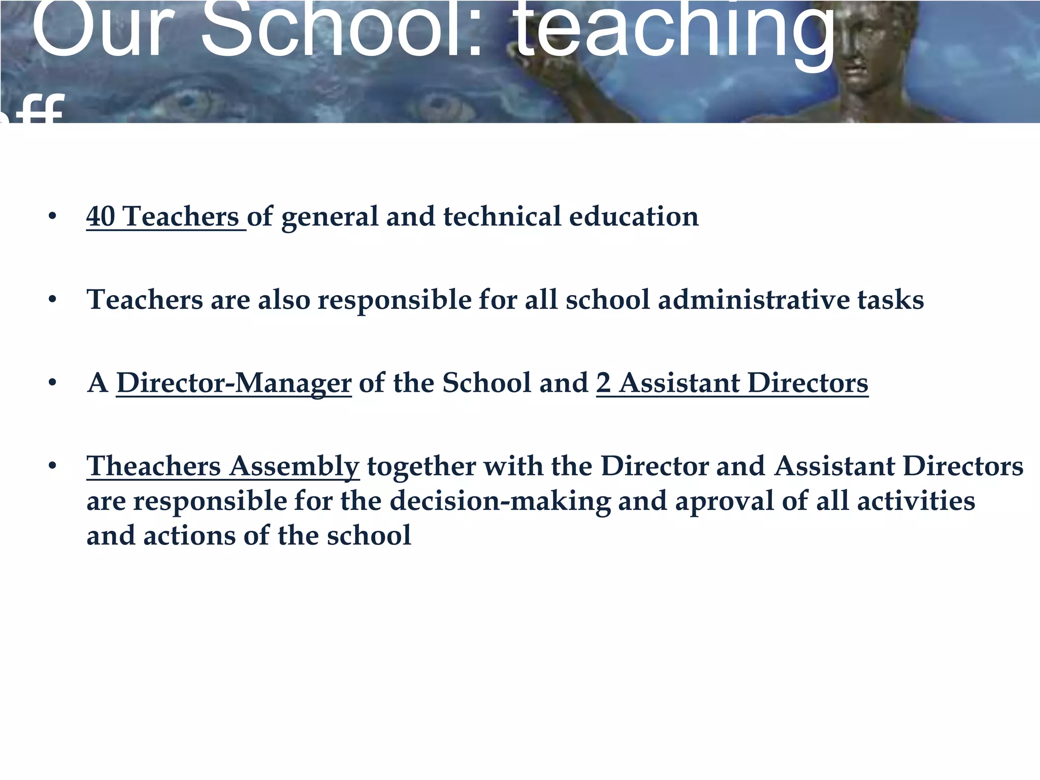 Our School: teaching
aff
  • 40 Teachers of general and technical education

  • Teachers are also responsible for all school administrative tasks

  • A Director-Manager of the School and 2 Assistant Directors

  • Theachers Assembly together with the Director and Assistant Directors
    are responsible for the decision-making and aproval of all activities
    and actions of the school
 