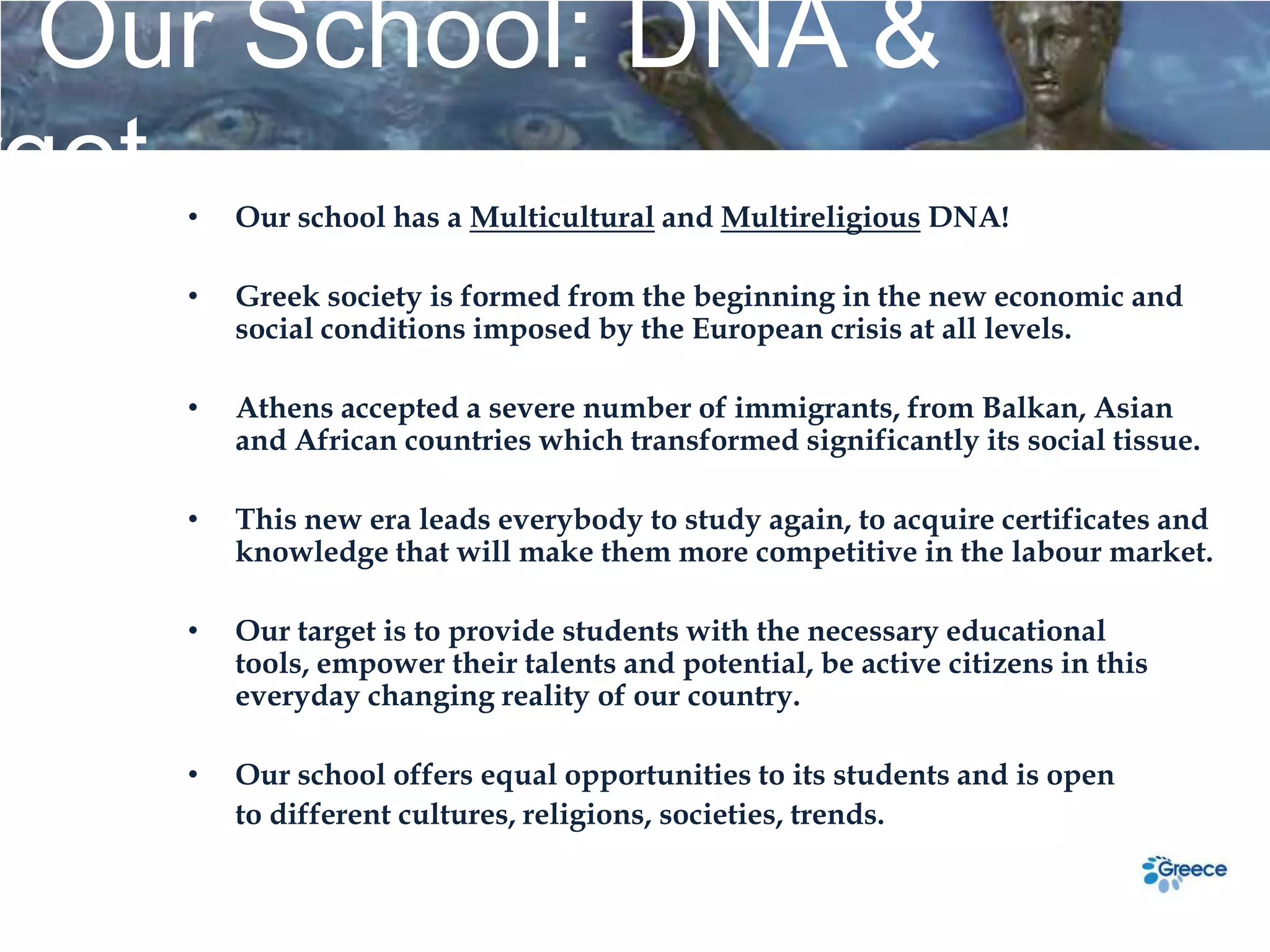 Our School: DNA &
rget•   Our school has a Multicultural and Multireligious DNA!

    •   Greek society is formed from the beginning in the new economic and
        social conditions imposed by the European crisis at all levels.

    •   Athens accepted a severe number of immigrants, from Balkan, Asian
        and African countries which transformed significantly its social tissue.

    •   This new era leads everybody to study again, to acquire certificates and
        knowledge that will make them more competitive in the labour market.

    •   Our target is to provide students with the necessary educational
        tools, empower their talents and potential, be active citizens in this
        everyday changing reality of our country.

    •   Our school offers equal opportunities to its students and is open
        to different cultures, religions, societies, trends.
 