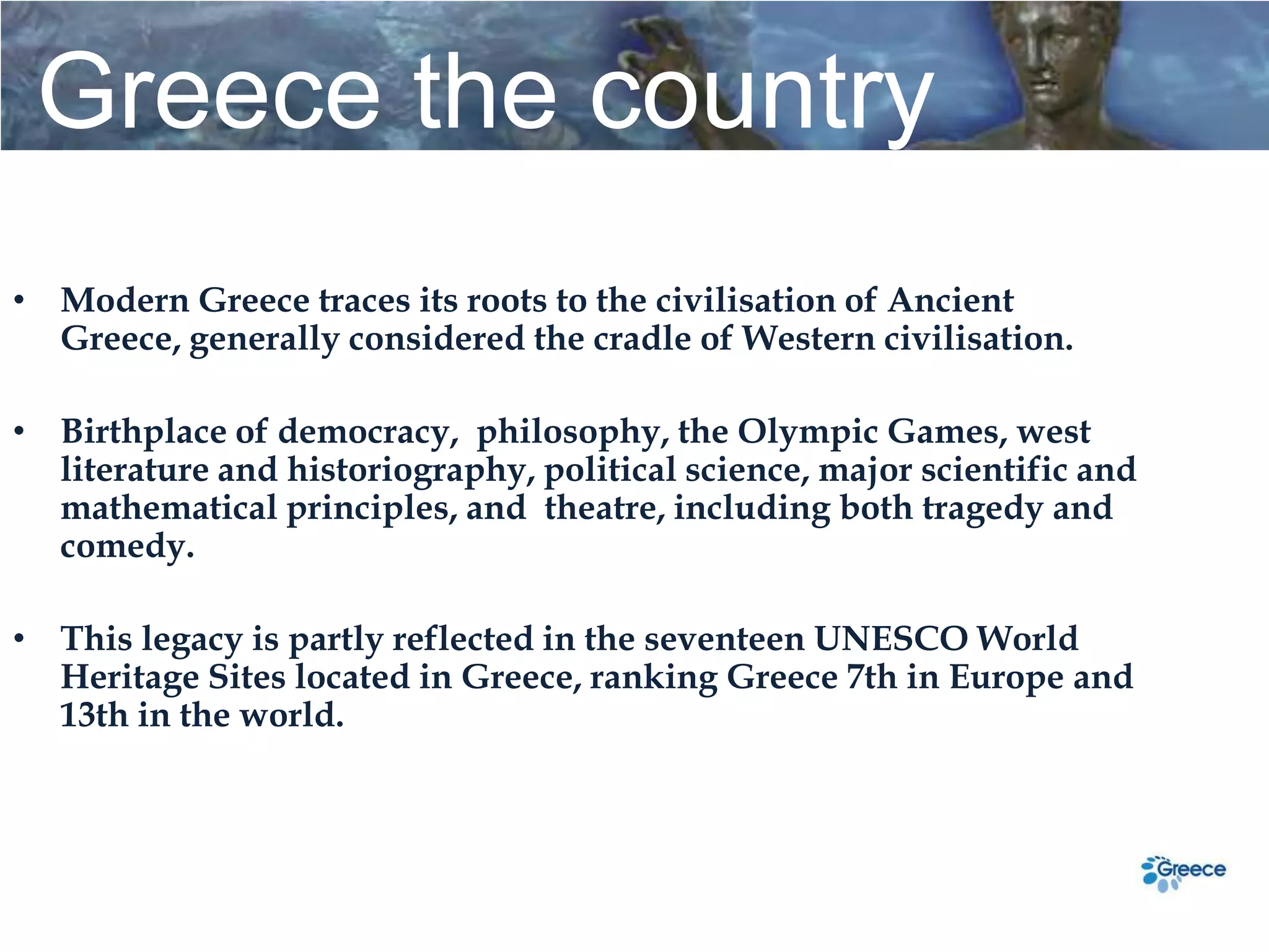 Greece the country
• Modern Greece traces its roots to the civilisation of Ancient
  Greece, generally considered the cradle of Western civilisation.

• Birthplace of democracy, philosophy, the Olympic Games, west
  literature and historiography, political science, major scientific and
  mathematical principles, and theatre, including both tragedy and
  comedy.

• This legacy is partly reflected in the seventeen UNESCΟ World
  Heritage Sites located in Greece, ranking Greece 7th in Europe and
  13th in the world.
 