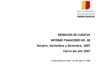 RENDICION DE CUENTAS INFORME FINANCIERO NO. 08 Octubre, Noviembre y Diciembre, 2007 Cierre del año 2007 Consejo Directivo ENJ: 1ro. De febrero, 2008 