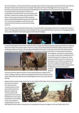 the scary character, moreoverthe identityisyetagainkeptsecretcreatingsuspenseandinterestfromthe audience.
On topof thisthe shot istakenfroma lowangle makingthe unknownvillainbiggerthe closeryouget.This
technique will evoke fearandafeelingof vulnerabilityfromthe audience asthisnew formof evil isgivenanimage
of supreme powerandstrength.Thistheme of
vulnerabilityiscarriedintothe nextshot(aclose upof
KyloRen’smask) asthe steadyclosinginof Kylo’sstare
boresintothe audienceseyesasif theyare being
possessedanddestroyedbythe powerof the darkside.
Thisuse of cinematographycreatestensionand
discomfortforthe audience asthe camera slowly
zoomsin.
Soonthe music beginstobuildasthe dark side isrevealedandthe shotsbegintodecrease inlengthandincrease in
speed.Thisbeginstobuildtensionandanticipationforthe recognisable StarWarsmusicand cinematographywhich
comeswhenthe MillenniumFalconappearsandthe plotlinebegins.
In termsof editingthe entire traileriseditedinshort,snappyshotsthatgive awaytinyglimpsesof the filmandkeep
the tensionhigh.Thishasbeendone inorderto create a sense of excitementwithinthe audience andtease them
withoutgivingtoomuchaway.The average shotlengthforthe traileris3 seconds,withmostshotsof Rey andFinn
beinglongerandshotsof KyloRenbeingshorter.Thishelpstointroduce ReyandFinntothe audience andshow
themtogether,asfriendsorspeculatively,
as a couple.Onthe other handKyloRen’s2
secondshotsworkin hisfavourto create
suspense andfeararoundhischaracter,as
the audience won’tknow muchabouthim.
The short snippetsof hisdarkfigure and
sharp cuts of movement(forexample when
he fightsRey) are fast andleave the
audience
shocked
and withquestionsabouthispower.Hisfastpacededitingwill appeal tothe
newer,youngeraudience astheywill be grippedwiththe action-like styleof the
trailerratherthan the olderfanswhowouldappreciate the more classicstyle of
editing.
Howeverthere are alsolongershotsthatare more typical of Star Wars films,forexample whenthe cameratracks
the millennium falcon.
Thisshot showsthe
smoothmovementand
speedof the falconlike
the past instalments
filmeditandthiswill
appeal tothe fanswhoare
hopingforthe classicstyle
of Star Wars to be credited
inThe Force Awakens.
Alongwiththe musicthe
editingof thisshotcreatesa strongsense of nostalgiathatmanywill recognise asthe warm80s style of film.
 