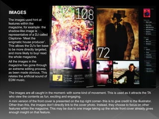 The images are all caught in the moment- with some kind of movement. This is used as it attracts the TA
who view the contents as fun, exciting and engaging.
A mini version of the front cover is presented on the top right corner- this is to give credit to the illustrator.
Other than this, the images don’t directly link to the cover photo. Instead, they choose to focus on other
features within the magazine. This may be due to one image taking up the whole front cover already gives
enough insight on that feature.
IMAGES
The images used hint at
features within the
magazine, for example: the
shadow-like image is
representative of a DJ called
Claptone- ‘Meet the
enigmatic house producer’.
This allows the DJ’s fan base
to be more directly targeted,
and more likely to buy/ read
the whole magazine.
All the images in the
magazine has gone through
an extreme editing process,
as been made obvious. This
relates the artificial sound of
EDM music.
 