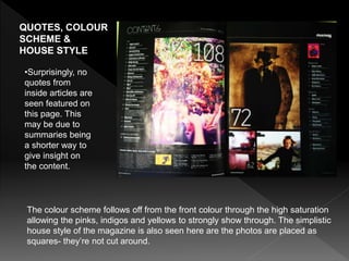 QUOTES, COLOUR
SCHEME &
HOUSE STYLE
The colour scheme follows off from the front colour through the high saturation
allowing the pinks, indigos and yellows to strongly show through. The simplistic
house style of the magazine is also seen here are the photos are placed as
squares- they’re not cut around.
•Surprisingly, no
quotes from
inside articles are
seen featured on
this page. This
may be due to
summaries being
a shorter way to
give insight on
the content.
 