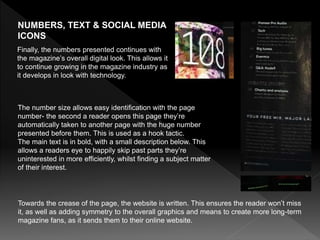 NUMBERS, TEXT & SOCIAL MEDIA
ICONS
Towards the crease of the page, the website is written. This ensures the reader won’t miss
it, as well as adding symmetry to the overall graphics and means to create more long-term
magazine fans, as it sends them to their online website.
Finally, the numbers presented continues with
the magazine’s overall digital look. This allows it
to continue growing in the magazine industry as
it develops in look with technology.
The number size allows easy identification with the page
number- the second a reader opens this page they’re
automatically taken to another page with the huge number
presented before them. This is used as a hook tactic.
The main text is in bold, with a small description below. This
allows a readers eye to happily skip past parts they’re
uninterested in more efficiently, whilst finding a subject matter
of their interest.
 