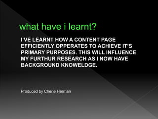 I’VE LEARNT HOW A CONTENT PAGE
EFFICIENTLY OPPERATES TO ACHIEVE IT’S
PRIMARY PURPOSES. THIS WILL INFLUENCE
MY FURTHUR RESEARCH AS I NOW HAVE
BACKGROUND KNOWELDGE.
Produced by Cherie Herman
 