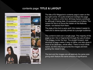 The title of DJ Magazine’s contents page is seen on the
top right corner. It’s quite small and overlaps the page
border. It’s also in a thin font. All these factors contribute
to, although it being clear, it’s purposely out of place. The
reason for this is to focus the viewer on the features
shown, not distract from them.
The style of the font is sans serif- this makes it easier to
read and is stereo-typically aimed at a younger audience.
The content is laid over a single page. The majority of the
page is text- this is fragmented through the use of colour.
The images border the text. The straight forward, neat
structure of page makes it easy to follow, and also gives it
more of an adult-like, article effect. There is much white
space, but this only foregrounds the images and text-
guiding the viewer’s eye.
The text and the images are all relatively the same size-
giving each feature the same amount of significance.
contents page: TITLE & LAYOUT
 