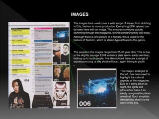 The images here used cover a wide range of areas- from clubbing
to DJs, fashion to music production. Everything EDM related can
be seen here with an image. This ensures someone quickly
skimming through the magazine, to find something they will enjoy.
Although there is one picture of a female, this is used for the
feature of ‘fashion’, which is stereo-typical towards this genre.
IMAGES
The people in the images range from 25-50 year olds. This is due
to the slightly younger EDM audience (late teens- early twenties),
looking up to such people. I’ve also noticed there are a range of
expressions (e.g. a silly shocked face), again linking to youth.
•
The image I enlarged to
the left, has been used to
highlight the cultural
aspects of the magazine.
Due to it being taken at
night, the lights and
silhouettes make it an
easily recognisable place-
a festival. Such simplistic
denotations allow it to be
easy to the eye.
 