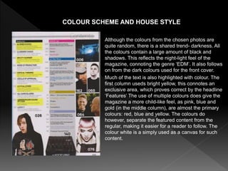 Although the colours from the chosen photos are
quite random, there is a shared trend- darkness. All
the colours contain a large amount of black and
shadows. This reflects the night-light feel of the
magazine, connoting the genre ‘EDM’. It also follows
on from the dark colours used for the front cover.
Much of the text is also highlighted with colour. The
first column useds bright yellow, this connotes an
exclusive area, which proves correct by the headline
‘Features’ The use of multiple colours does give the
magazine a more child-like feel, as pink, blue and
gold (in the middle column), are almost the primary
colours: red, blue and yellow. The colours do
however, separate the featured content from the
regular, making it easier for a reader to follow. The
colour white is a simply used as a canvas for such
content.
COLOUR SCHEME AND HOUSE STYLE
 