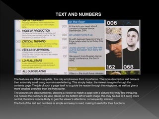 The features are titled in capitals, this only emphasises their importance. The more descriptive text below is
then extremely small using normal-case lettering. This simply helps the viewer navigate through the
contents page. The job of such a page itself is to guide the reader through the magazine, as well as give a
more detailed overview than the front cover.
The pictures are also numbered, allowing a viewer to match a page with a picture they may find intriguing.
I’ve noticed the numbers are also places on the bottom left of each image, this may be due to it being more
central, therefore is more likely to gain the viewer’s attentions, consequently, interest.
The font of the text and numbers is simple and easy to read, making it useful for their functions.
TEXT AND NUMBERS
 