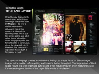 The layout of the page creates a symmetrical feeling- your eyes focus on the two larger
images in the middle, before getting lead towards the bordering text. The large extent of blank
space results in a well-organised outlook and a well focused viewer- every feature takes up
it’s own rectangular fraction of the page. This results in no clashes.
contents page:
TITLE AND LAYOUT
Straight away, this contents
page is seen as having an
advantage space-wise from
DJ Magazine- It’s over a
double page spread.
Although it has all this
space, the title again is
relatively small. This is due
to it simple acting as a label
rather than a min subject
within this page spread. The
font of the title is continuous,
giving it a glow-stick, night-
life effect. The fact that it’s
capitalised makes such a
font easier to read.
 