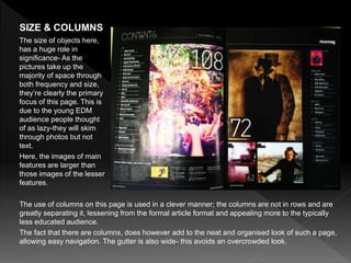 The use of columns on this page is used in a clever manner; the columns are not in rows and are
greatly separating it, lessening from the formal article format and appealing more to the typically
less educated audience.
The fact that there are columns, does however add to the neat and organised look of such a page,
allowing easy navigation. The gutter is also wide- this avoids an overcrowded look.
SIZE & COLUMNS
The size of objects here,
has a huge role in
significance- As the
pictures take up the
majority of space through
both frequency and size,
they’re clearly the primary
focus of this page. This is
due to the young EDM
audience people thought
of as lazy-they will skim
through photos but not
text.
Here, the images of main
features are larger than
those images of the lesser
features.
 