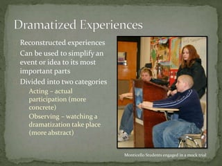  Reconstructed experiences
 Can be used to simplify an
event or idea to its most
important parts
 Divided into two categories
 Acting – actual
participation (more
concrete)
 Observing – watching a
dramatization take place
(more abstract)
Monticello Students engaged in a mock trial
 