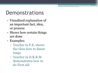 Demonstrations
• Visualized explanation of
an important fact, idea,
or process
• Shows how certain things
are done
• Examples:
▫ Teacher in P.E. shows
the class how to dance
tango
▫ Teacher in D.R.R.M
demonstrates how to
do First aid
 