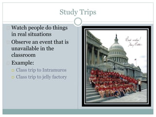 Study Trips
 Watch people do things
in real situations
 Observe an event that is
unavailable in the
classroom
 Example:
 Class trip to Intramuros
 Class trip to jelly factory
 
