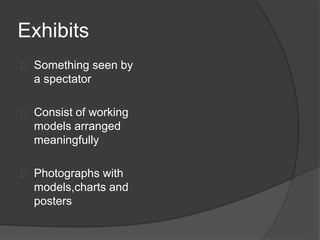 Exhibits
 Something seen by
a spectator
 Consist of working
models arranged
meaningfully
 Photographs with
models,charts and
posters
 