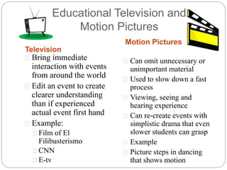 Educational Television and
Motion Pictures
Television
Motion Pictures
 Bring immediate
interaction with events
from around the world
 Edit an event to create
clearer understanding
than if experienced
actual event first hand
 Example:
 Film of El
Filibusterismo
 CNN
 E-tv
 Can omit unnecessary or
unimportant material
 Used to slow down a fast
process
 Viewing, seeing and
hearing experience
 Can re-create events with
simplistic drama that even
slower students can grasp
 Example
 Picture steps in dancing
that shows motion
 