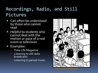Recordings, Radio, and Still
Pictures
 Can often be understood
by those who cannot
read
 Helpful to students who
cannot deal with the
motion or pace of a real
event or television
 Examples:
 Time Life Magazine
 Listening to old radio
broadcasts
 Listening to period music
copyservices.tamu.edu/clipart/clip09/index.html
 