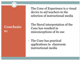 Conclusio
n:
 The Cone of Experience is a visual
device to aid teachers in the
selection of instructional media
 The literal interpretation of the
Cone has resulted in
misconceptions of its use
• The Cone has practical
applications in classroom
instructional media
 