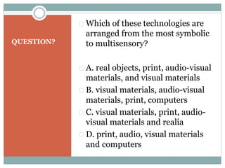 QUESTION?
 Which of these technologies are
arranged from the most symbolic
to multisensory?
 A. real objects, print, audio-visual
materials, and visual materials
 B. visual materials, audio-visual
materials, print, computers
 C. visual materials, print, audio-
visual materials and realia
 D. print, audio, visual materials
and computers
 