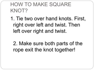 HOW TO MAKE SQUARE
KNOT?
1. Tie two over hand knots. First,
right over left and twist. Then
left over right and twist.
2. Make sure both parts of the
rope exit the knot together!
 